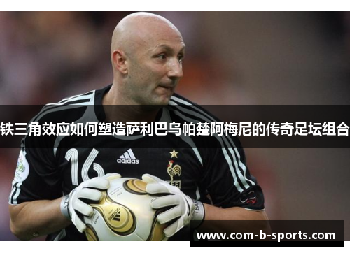 铁三角效应如何塑造萨利巴乌帕楚阿梅尼的传奇足坛组合 铁三角效应如何塑造萨利巴乌帕楚阿梅尼的传奇足坛组合