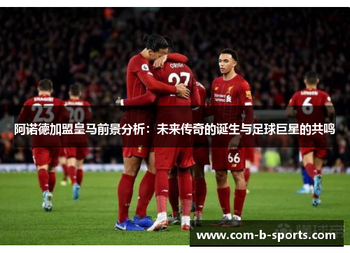 阿诺德加盟皇马前景分析：未来传奇的诞生与足球巨星的共鸣