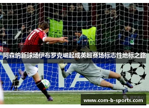 阿森纳新球场伊布罗克崛起成英超赛场标志性地标之路 阿森纳新球场伊布罗克崛起成英超赛场标志性地标之路