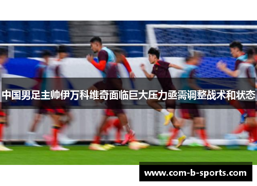 中国男足主帅伊万科维奇面临巨大压力亟需调整战术和状态