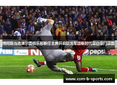 博阿斯当选波尔图俱乐部新任主席开启巨龙军团新时代蓝白豪门蓝图